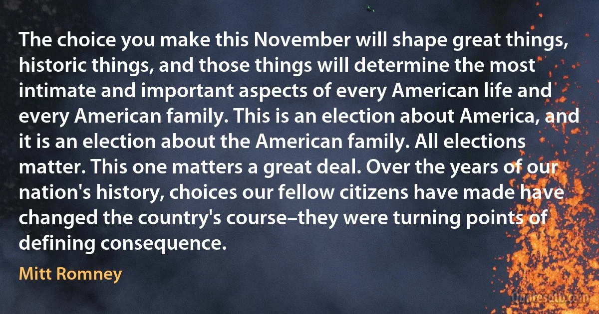 The choice you make this November will shape great things, historic things, and those things will determine the most intimate and important aspects of every American life and every American family. This is an election about America, and it is an election about the American family. All elections matter. This one matters a great deal. Over the years of our nation's history, choices our fellow citizens have made have changed the country's course–they were turning points of defining consequence. (Mitt Romney)