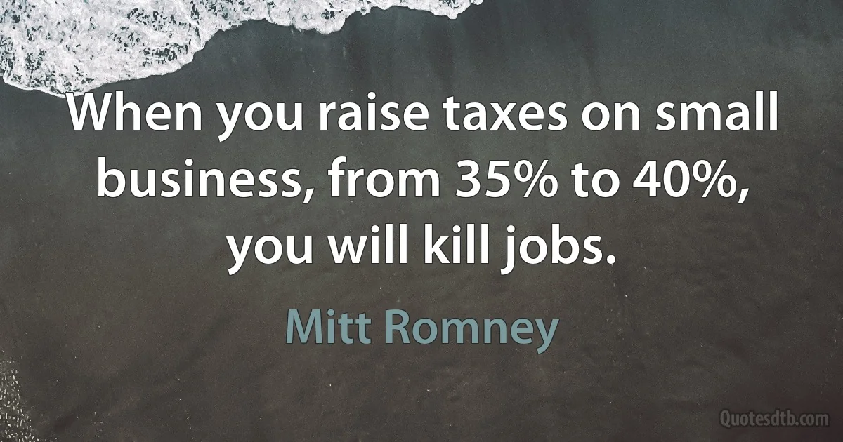 When you raise taxes on small business, from 35% to 40%, you will kill jobs. (Mitt Romney)