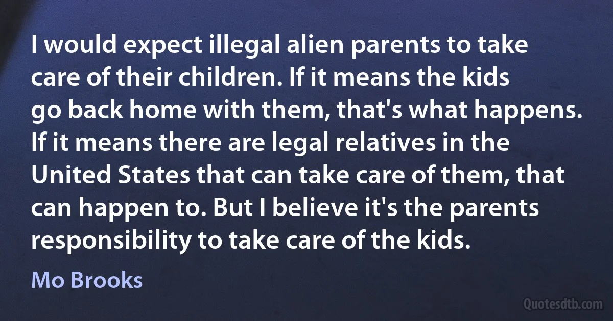 I would expect illegal alien parents to take care of their children. If it means the kids go back home with them, that's what happens. If it means there are legal relatives in the United States that can take care of them, that can happen to. But I believe it's the parents responsibility to take care of the kids. (Mo Brooks)