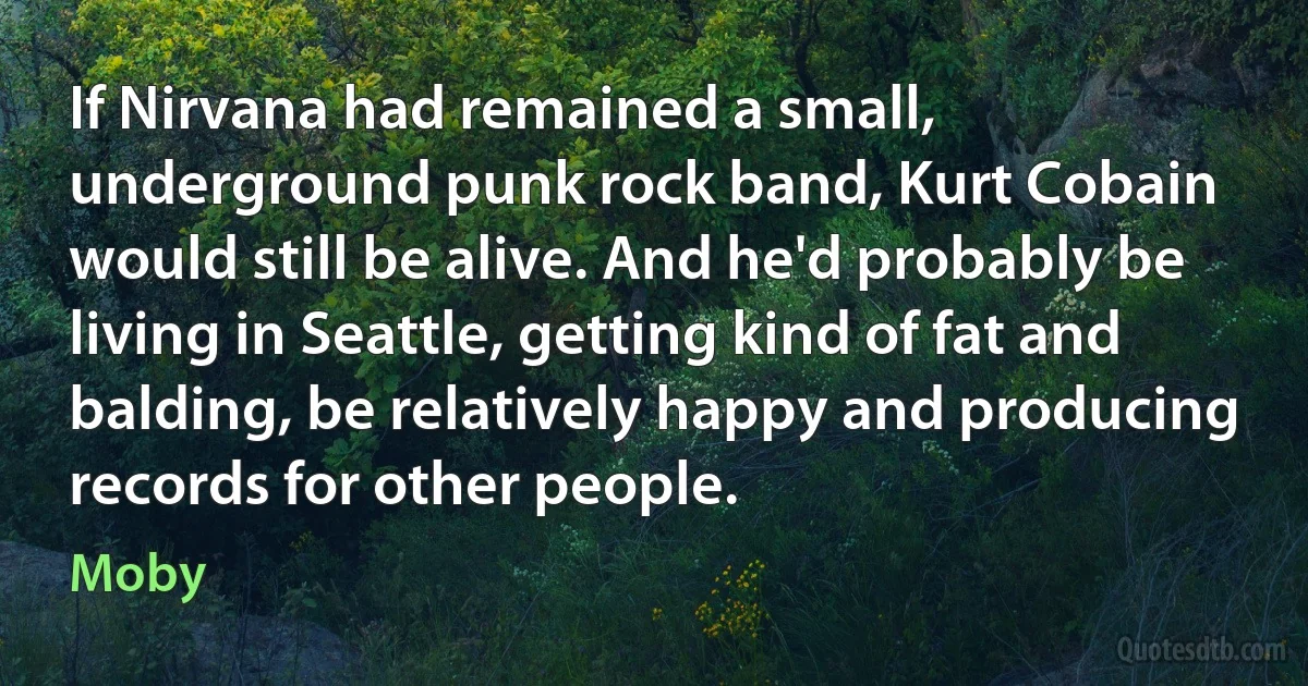 If Nirvana had remained a small, underground punk rock band, Kurt Cobain would still be alive. And he'd probably be living in Seattle, getting kind of fat and balding, be relatively happy and producing records for other people. (Moby)