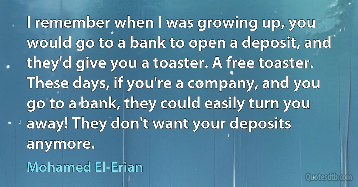 I remember when I was growing up, you would go to a bank to open a deposit, and they'd give you a toaster. A free toaster. These days, if you're a company, and you go to a bank, they could easily turn you away! They don't want your deposits anymore. (Mohamed El-Erian)