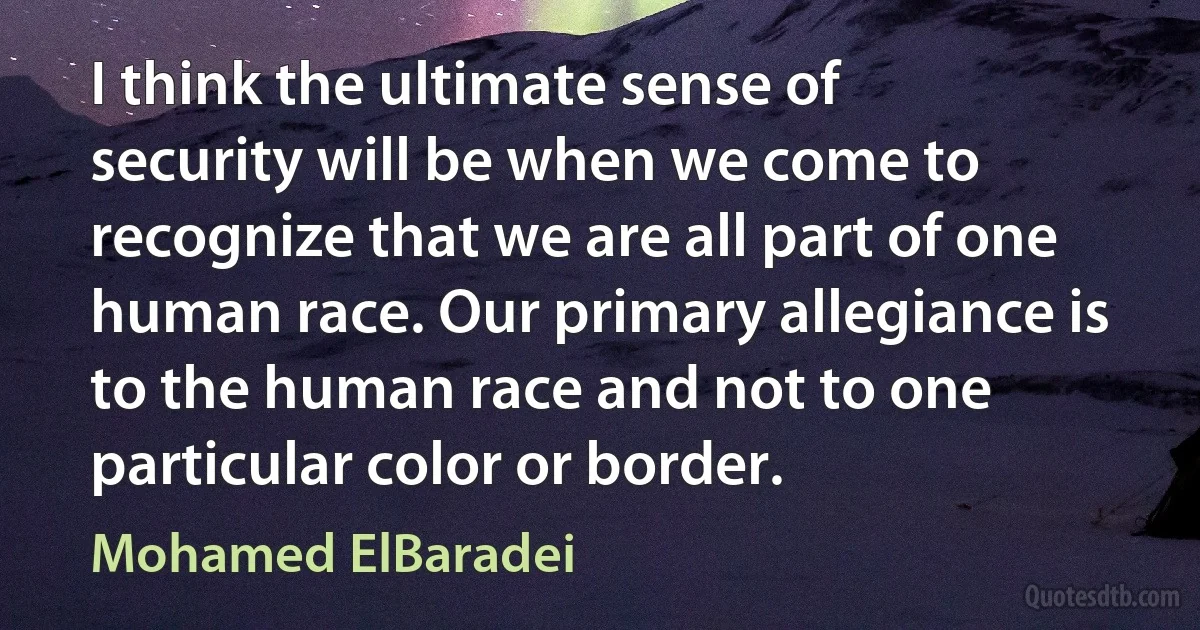 I think the ultimate sense of security will be when we come to recognize that we are all part of one human race. Our primary allegiance is to the human race and not to one particular color or border. (Mohamed ElBaradei)