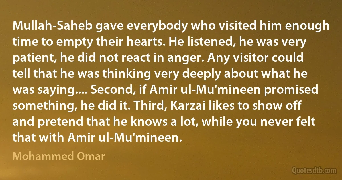 Mullah-Saheb gave everybody who visited him enough time to empty their hearts. He listened, he was very patient, he did not react in anger. Any visitor could tell that he was thinking very deeply about what he was saying.... Second, if Amir ul-Mu'mineen promised something, he did it. Third, Karzai likes to show off and pretend that he knows a lot, while you never felt that with Amir ul-Mu'mineen. (Mohammed Omar)