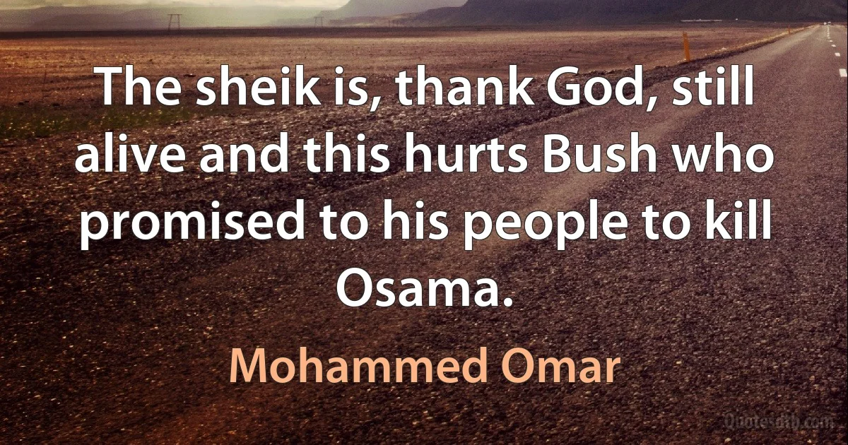 The sheik is, thank God, still alive and this hurts Bush who promised to his people to kill Osama. (Mohammed Omar)