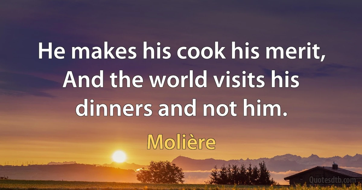 He makes his cook his merit,
And the world visits his dinners and not him. (Molière)