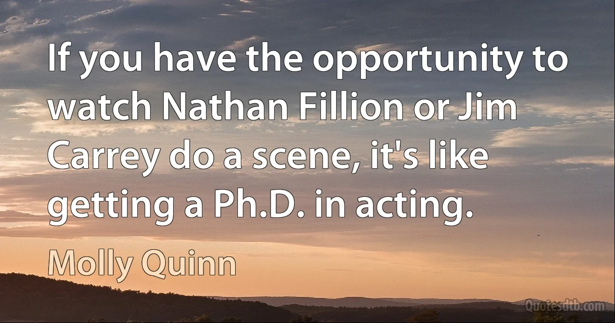 If you have the opportunity to watch Nathan Fillion or Jim Carrey do a scene, it's like getting a Ph.D. in acting. (Molly Quinn)