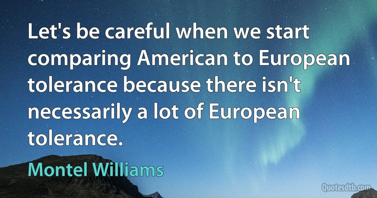 Let's be careful when we start comparing American to European tolerance because there isn't necessarily a lot of European tolerance. (Montel Williams)