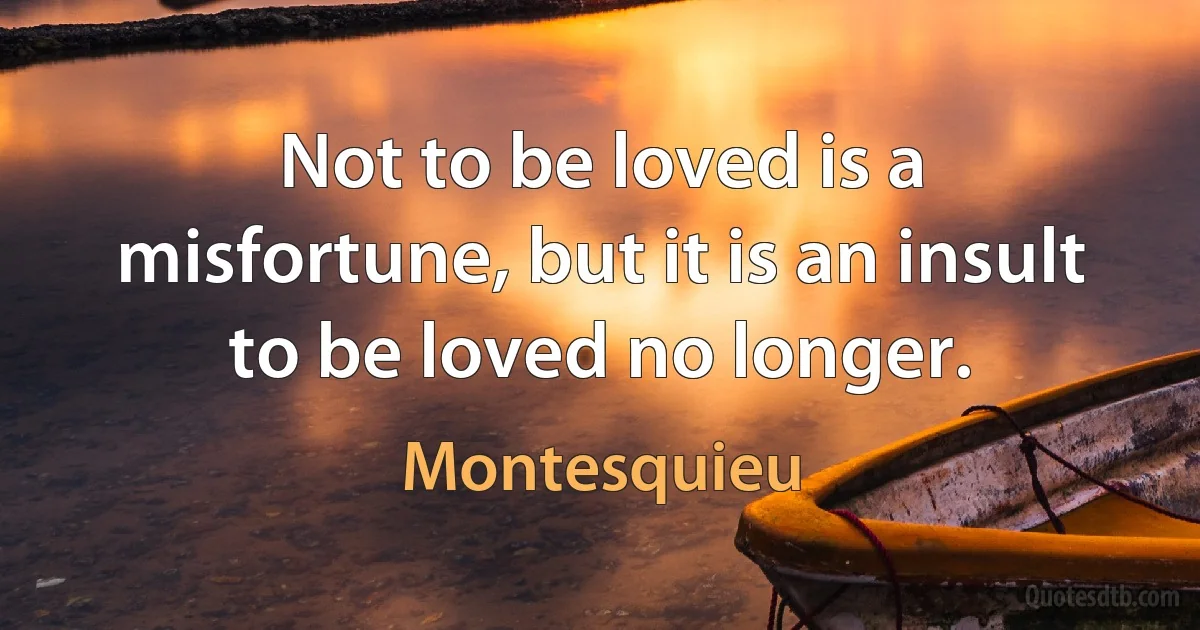 Not to be loved is a misfortune, but it is an insult to be loved no longer. (Montesquieu)