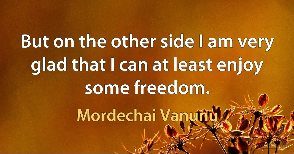 But on the other side I am very glad that I can at least enjoy some freedom. (Mordechai Vanunu)