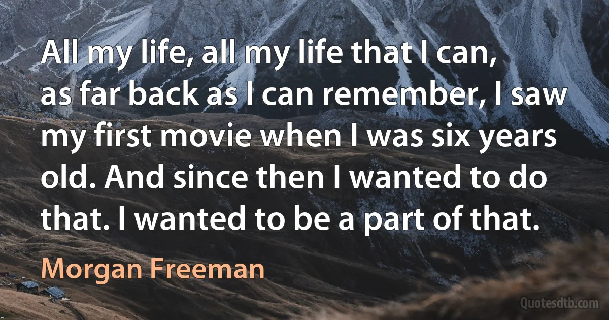 All my life, all my life that I can, as far back as I can remember, I saw my first movie when I was six years old. And since then I wanted to do that. I wanted to be a part of that. (Morgan Freeman)