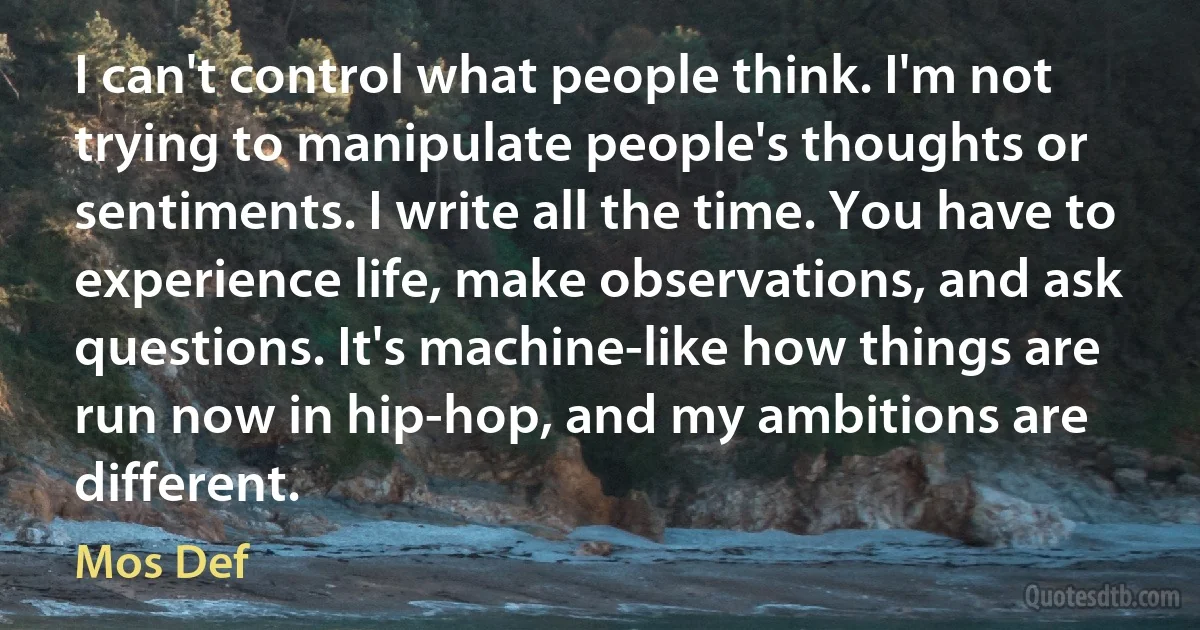 I can't control what people think. I'm not trying to manipulate people's thoughts or sentiments. I write all the time. You have to experience life, make observations, and ask questions. It's machine-like how things are run now in hip-hop, and my ambitions are different. (Mos Def)