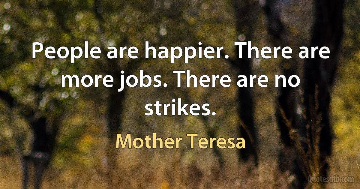 People are happier. There are more jobs. There are no strikes. (Mother Teresa)