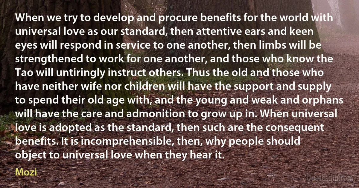 When we try to develop and procure benefits for the world with universal love as our standard, then attentive ears and keen eyes will respond in service to one another, then limbs will be strengthened to work for one another, and those who know the Tao will untiringly instruct others. Thus the old and those who have neither wife nor children will have the support and supply to spend their old age with, and the young and weak and orphans will have the care and admonition to grow up in. When universal love is adopted as the standard, then such are the consequent benefits. It is incomprehensible, then, why people should object to universal love when they hear it. (Mozi)