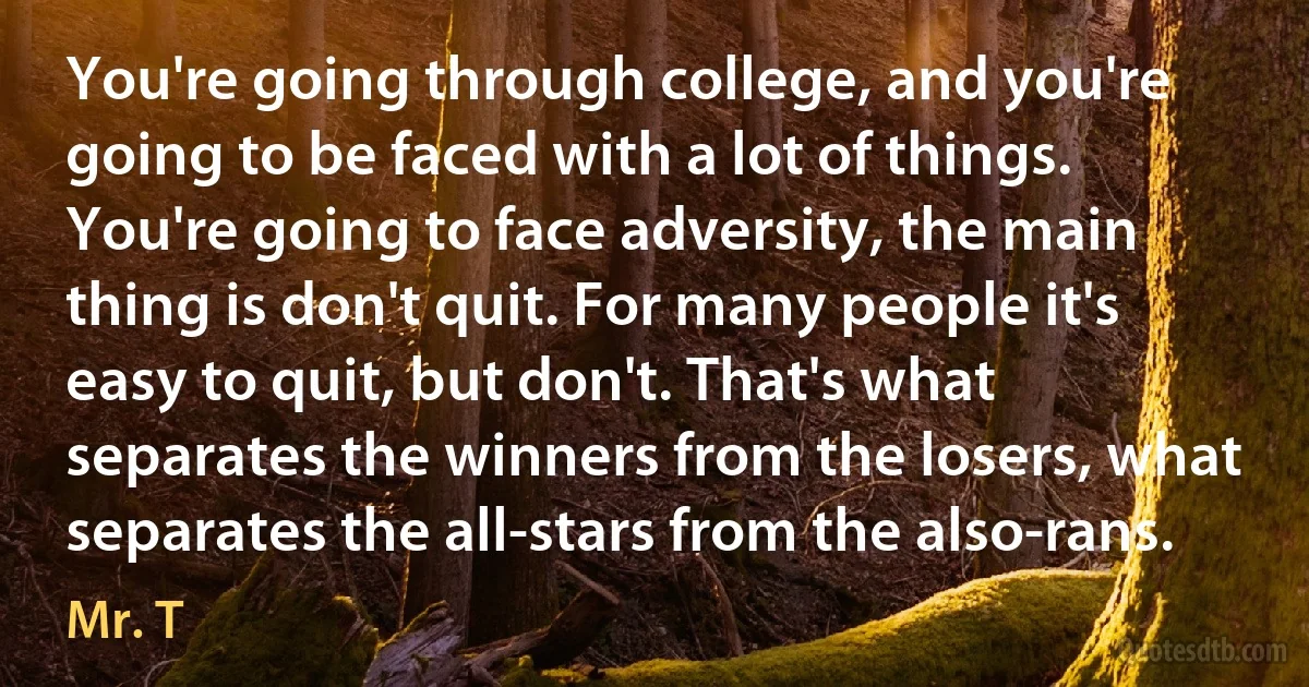 You're going through college, and you're going to be faced with a lot of things. You're going to face adversity, the main thing is don't quit. For many people it's easy to quit, but don't. That's what separates the winners from the losers, what separates the all-stars from the also-rans. (Mr. T)