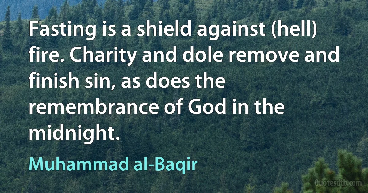 Fasting is a shield against (hell) fire. Charity and dole remove and finish sin, as does the remembrance of God in the midnight. (Muhammad al-Baqir)