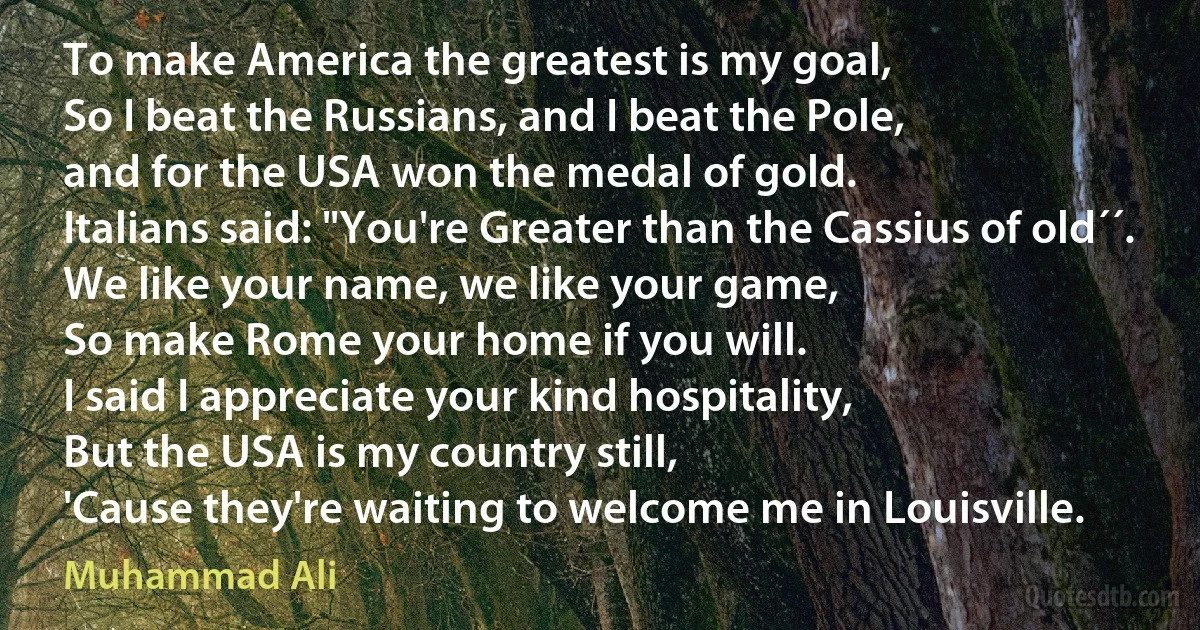 To make America the greatest is my goal,
So I beat the Russians, and I beat the Pole,
and for the USA won the medal of gold.
Italians said: "You're Greater than the Cassius of old´´.
We like your name, we like your game,
So make Rome your home if you will.
I said I appreciate your kind hospitality,
But the USA is my country still,
'Cause they're waiting to welcome me in Louisville. (Muhammad Ali)