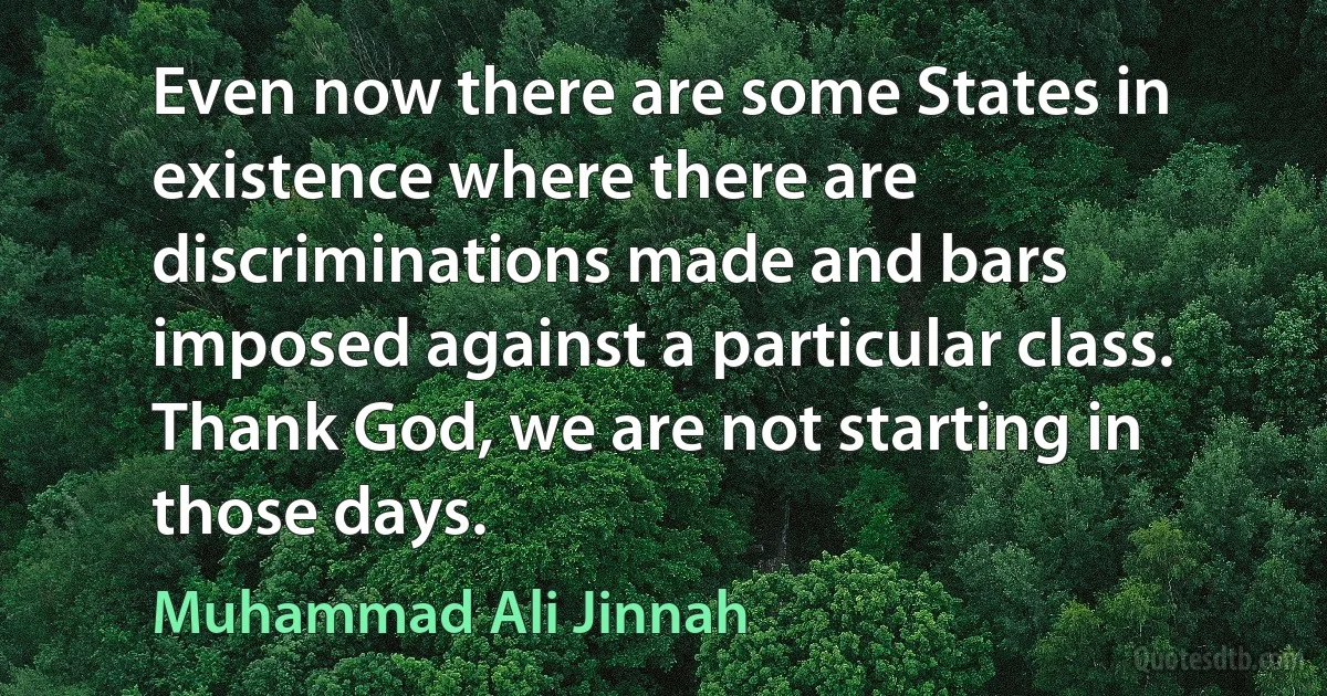 Even now there are some States in existence where there are discriminations made and bars imposed against a particular class. Thank God, we are not starting in those days. (Muhammad Ali Jinnah)