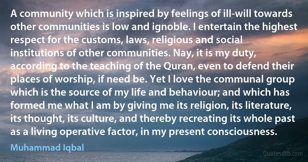 A community which is inspired by feelings of ill-will towards other communities is low and ignoble. I entertain the highest respect for the customs, laws, religious and social institutions of other communities. Nay, it is my duty, according to the teaching of the Quran, even to defend their places of worship, if need be. Yet I love the communal group which is the source of my life and behaviour; and which has formed me what I am by giving me its religion, its literature, its thought, its culture, and thereby recreating its whole past as a living operative factor, in my present consciousness. (Muhammad Iqbal)