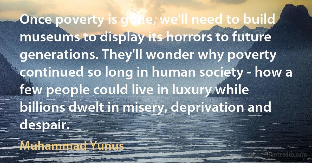 Once poverty is gone, we'll need to build museums to display its horrors to future generations. They'll wonder why poverty continued so long in human society - how a few people could live in luxury while billions dwelt in misery, deprivation and despair. (Muhammad Yunus)