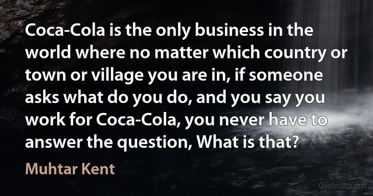 Coca-Cola is the only business in the world where no matter which country or town or village you are in, if someone asks what do you do, and you say you work for Coca-Cola, you never have to answer the question, What is that? (Muhtar Kent)