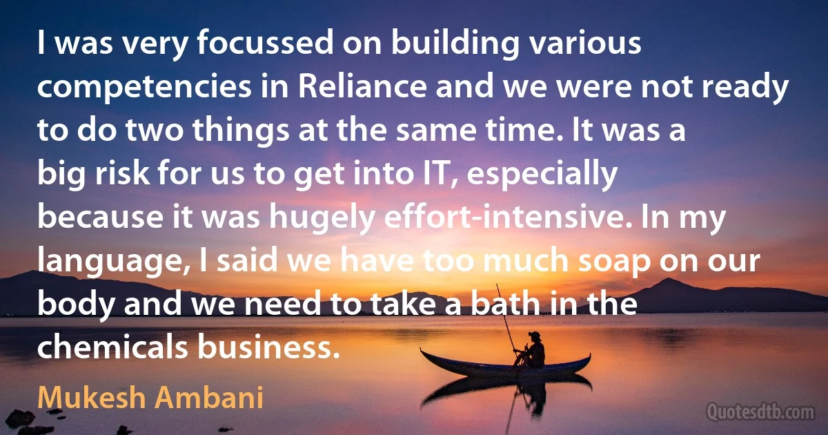 I was very focussed on building various competencies in Reliance and we were not ready to do two things at the same time. It was a big risk for us to get into IT, especially because it was hugely effort-intensive. In my language, I said we have too much soap on our body and we need to take a bath in the chemicals business. (Mukesh Ambani)