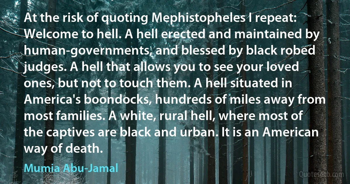 At the risk of quoting Mephistopheles I repeat: Welcome to hell. A hell erected and maintained by human-governments, and blessed by black robed judges. A hell that allows you to see your loved ones, but not to touch them. A hell situated in America's boondocks, hundreds of miles away from most families. A white, rural hell, where most of the captives are black and urban. It is an American way of death. (Mumia Abu-Jamal)