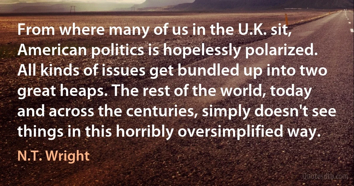 From where many of us in the U.K. sit, American politics is hopelessly polarized. All kinds of issues get bundled up into two great heaps. The rest of the world, today and across the centuries, simply doesn't see things in this horribly oversimplified way. (N.T. Wright)