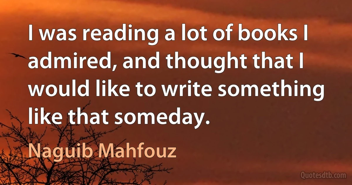 I was reading a lot of books I admired, and thought that I would like to write something like that someday. (Naguib Mahfouz)