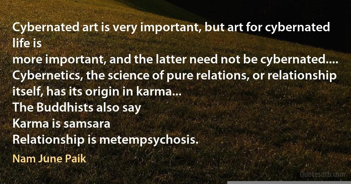 Cybernated art is very important, but art for cybernated life is
more important, and the latter need not be cybernated....
Cybernetics, the science of pure relations, or relationship
itself, has its origin in karma...
The Buddhists also say
Karma is samsara
Relationship is metempsychosis. (Nam June Paik)