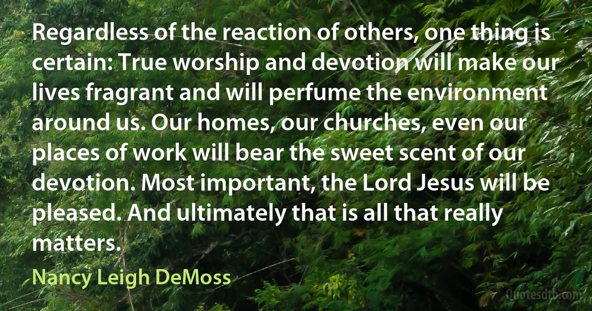 Regardless of the reaction of others, one thing is certain: True worship and devotion will make our lives fragrant and will perfume the environment around us. Our homes, our churches, even our places of work will bear the sweet scent of our devotion. Most important, the Lord Jesus will be pleased. And ultimately that is all that really matters. (Nancy Leigh DeMoss)