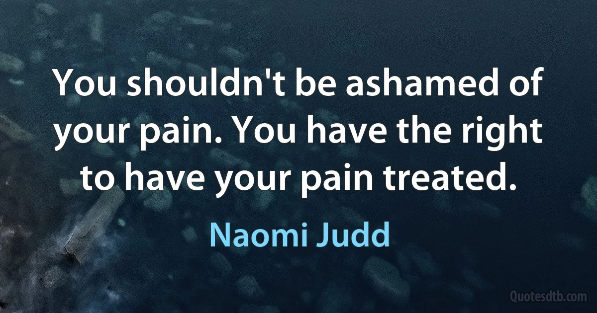 You shouldn't be ashamed of your pain. You have the right to have your pain treated. (Naomi Judd)