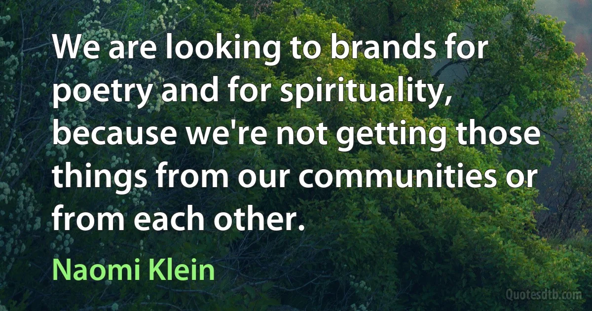 We are looking to brands for poetry and for spirituality, because we're not getting those things from our communities or from each other. (Naomi Klein)