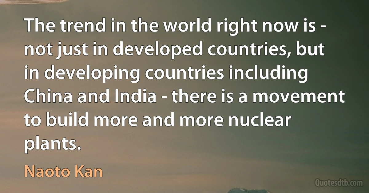 The trend in the world right now is - not just in developed countries, but in developing countries including China and India - there is a movement to build more and more nuclear plants. (Naoto Kan)