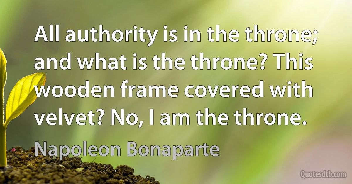 All authority is in the throne; and what is the throne? This wooden frame covered with velvet? No, I am the throne. (Napoleon Bonaparte)