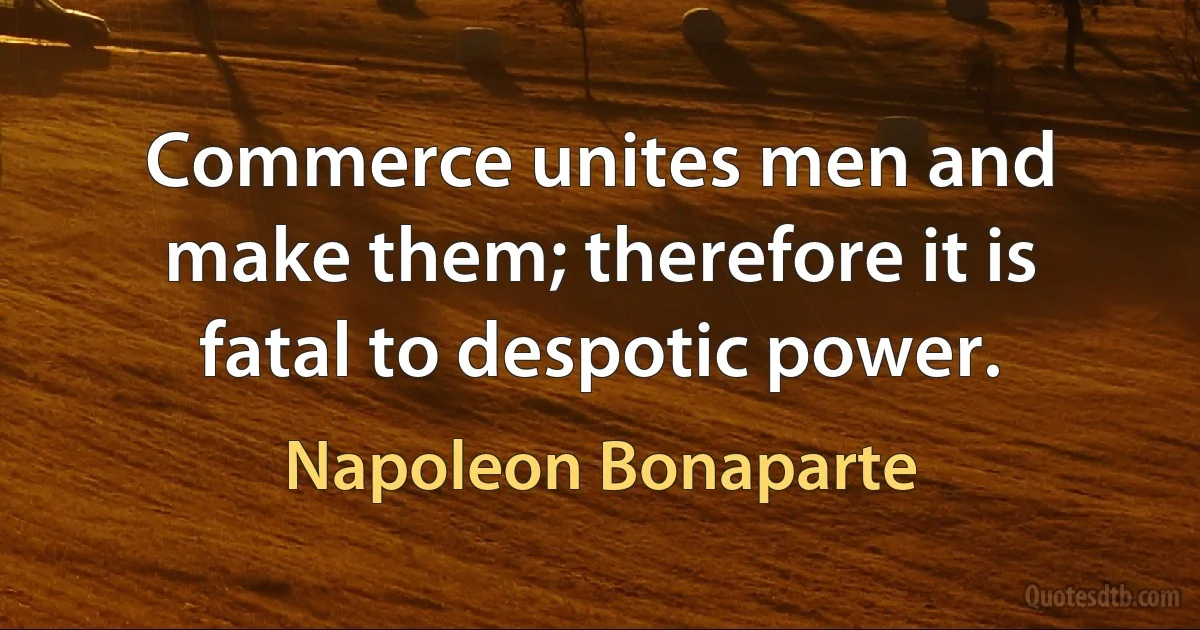 Commerce unites men and make them; therefore it is fatal to despotic power. (Napoleon Bonaparte)