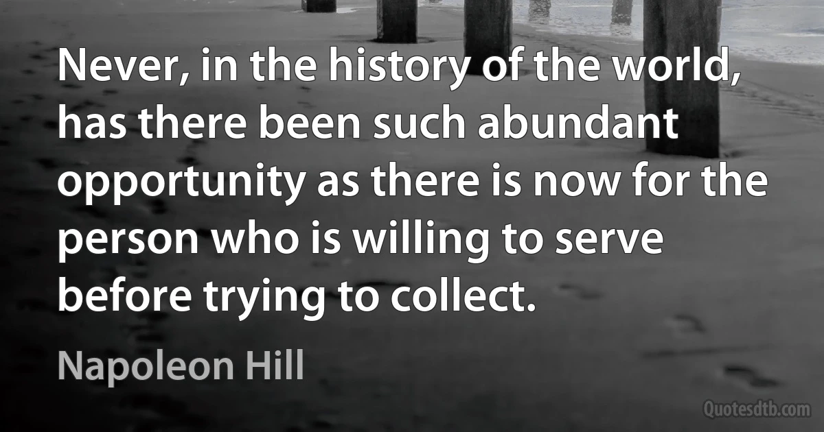 Never, in the history of the world, has there been such abundant opportunity as there is now for the person who is willing to serve before trying to collect. (Napoleon Hill)