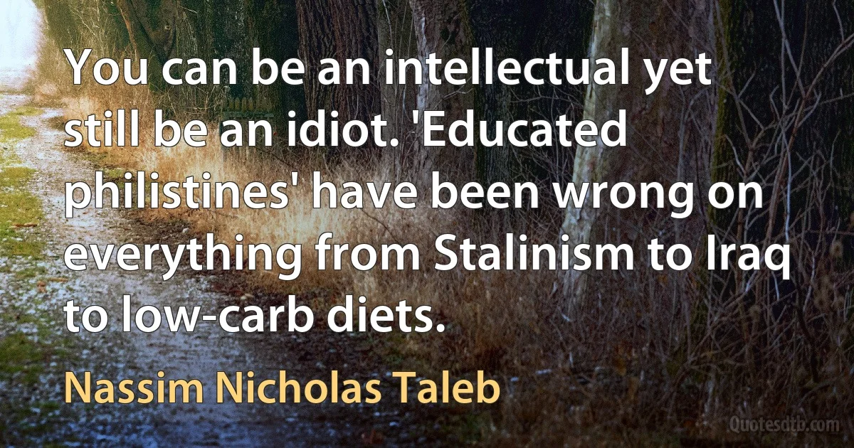 You can be an intellectual yet still be an idiot. 'Educated philistines' have been wrong on everything from Stalinism to Iraq to low-carb diets. (Nassim Nicholas Taleb)