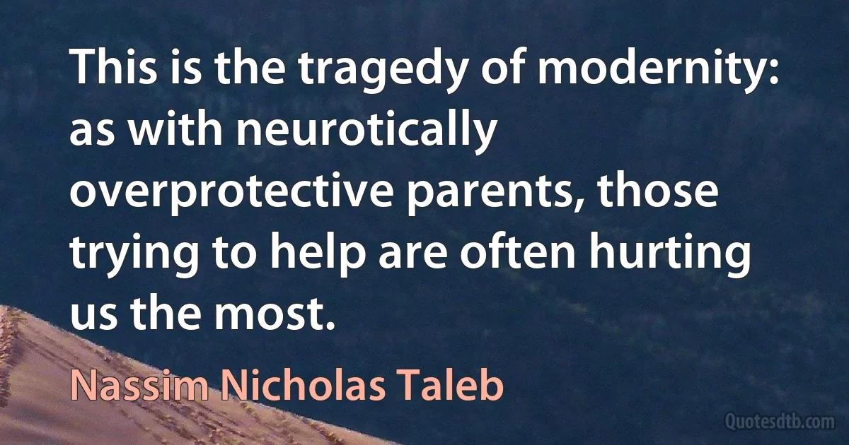 This is the tragedy of modernity: as with neurotically overprotective parents, those trying to help are often hurting us the most. (Nassim Nicholas Taleb)