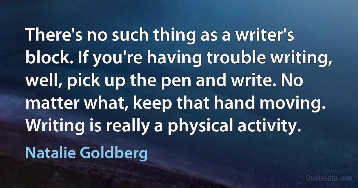 There's no such thing as a writer's block. If you're having trouble writing, well, pick up the pen and write. No matter what, keep that hand moving. Writing is really a physical activity. (Natalie Goldberg)