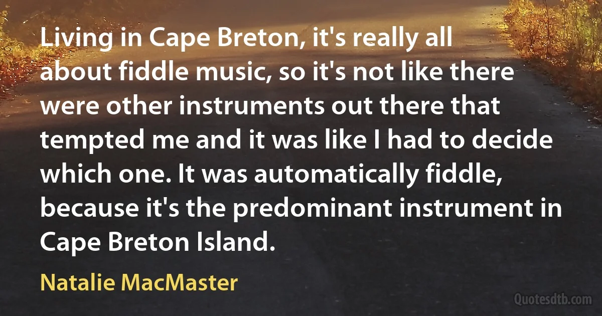 Living in Cape Breton, it's really all about fiddle music, so it's not like there were other instruments out there that tempted me and it was like I had to decide which one. It was automatically fiddle, because it's the predominant instrument in Cape Breton Island. (Natalie MacMaster)