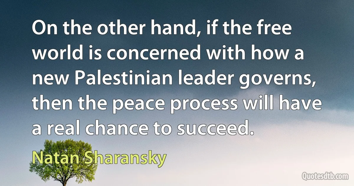 On the other hand, if the free world is concerned with how a new Palestinian leader governs, then the peace process will have a real chance to succeed. (Natan Sharansky)