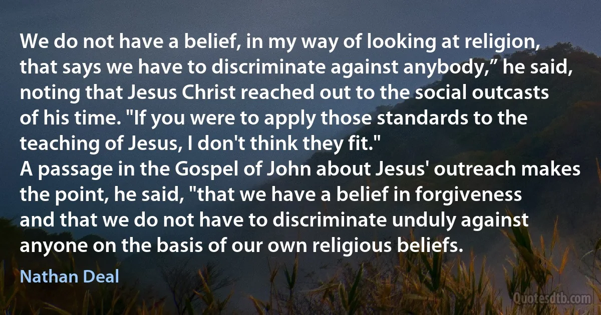 We do not have a belief, in my way of looking at religion, that says we have to discriminate against anybody,” he said, noting that Jesus Christ reached out to the social outcasts of his time. "If you were to apply those standards to the teaching of Jesus, I don't think they fit."
A passage in the Gospel of John about Jesus' outreach makes the point, he said, "that we have a belief in forgiveness and that we do not have to discriminate unduly against anyone on the basis of our own religious beliefs. (Nathan Deal)