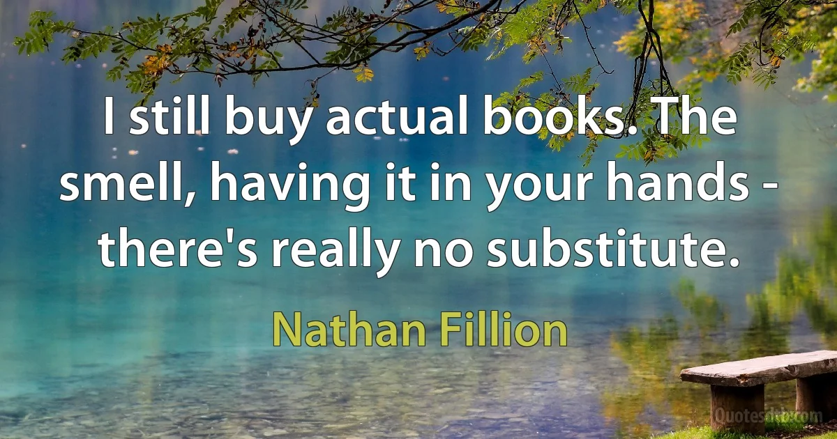 I still buy actual books. The smell, having it in your hands - there's really no substitute. (Nathan Fillion)