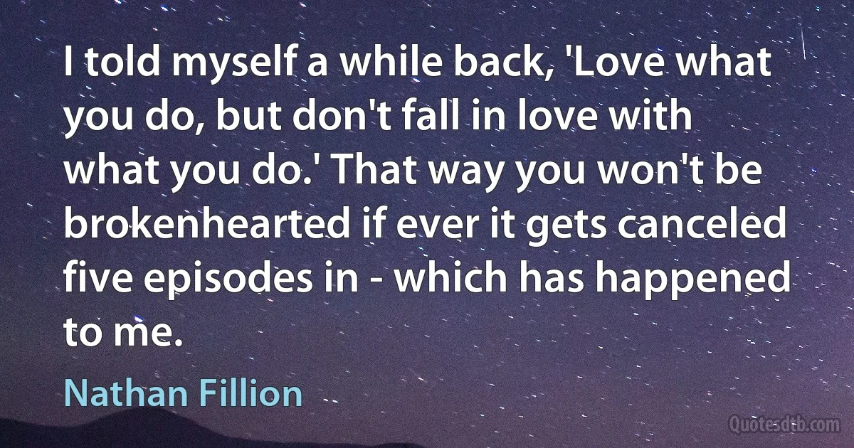 I told myself a while back, 'Love what you do, but don't fall in love with what you do.' That way you won't be brokenhearted if ever it gets canceled five episodes in - which has happened to me. (Nathan Fillion)