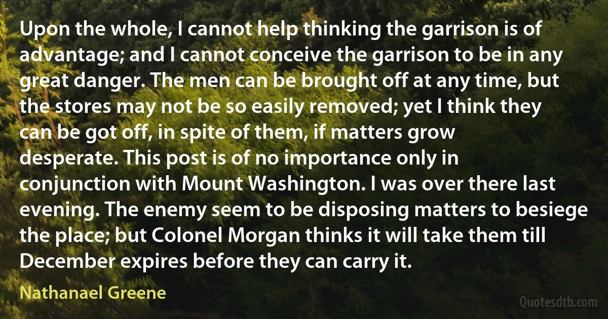 Upon the whole, I cannot help thinking the garrison is of advantage; and I cannot conceive the garrison to be in any great danger. The men can be brought off at any time, but the stores may not be so easily removed; yet I think they can be got off, in spite of them, if matters grow desperate. This post is of no importance only in conjunction with Mount Washington. I was over there last evening. The enemy seem to be disposing matters to besiege the place; but Colonel Morgan thinks it will take them till December expires before they can carry it. (Nathanael Greene)