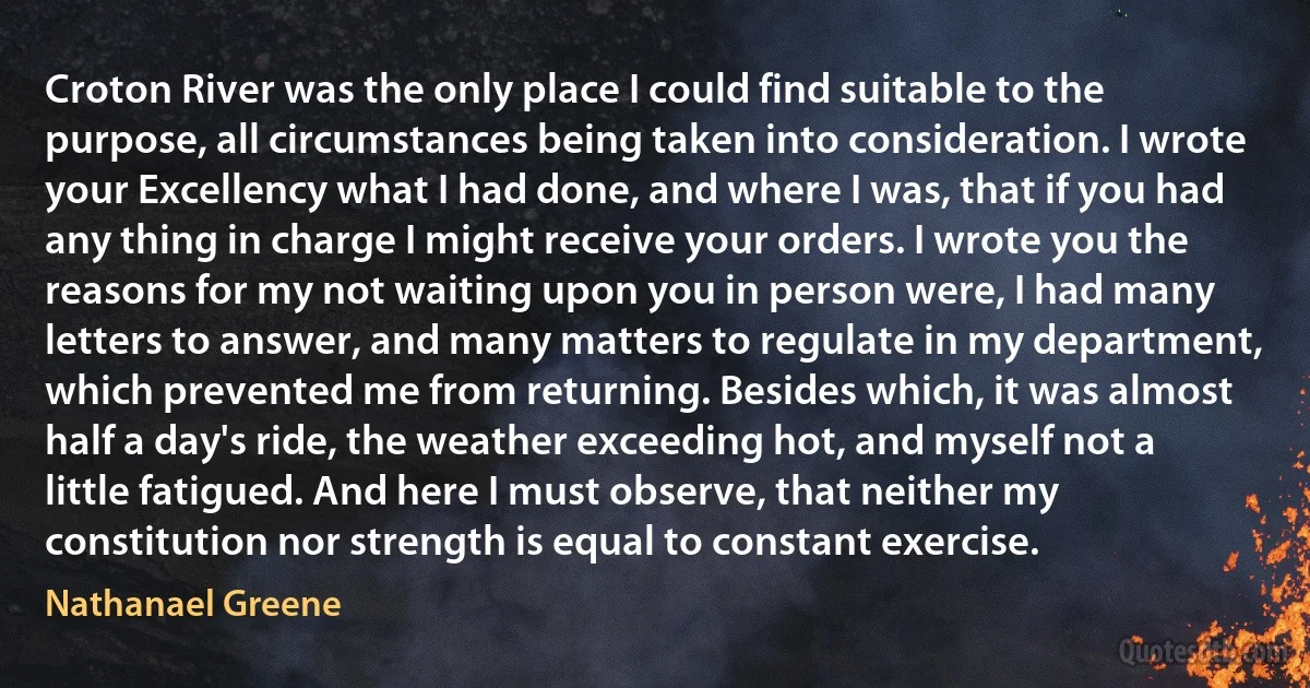 Croton River was the only place I could find suitable to the purpose, all circumstances being taken into consideration. I wrote your Excellency what I had done, and where I was, that if you had any thing in charge I might receive your orders. I wrote you the reasons for my not waiting upon you in person were, I had many letters to answer, and many matters to regulate in my department, which prevented me from returning. Besides which, it was almost half a day's ride, the weather exceeding hot, and myself not a little fatigued. And here I must observe, that neither my constitution nor strength is equal to constant exercise. (Nathanael Greene)