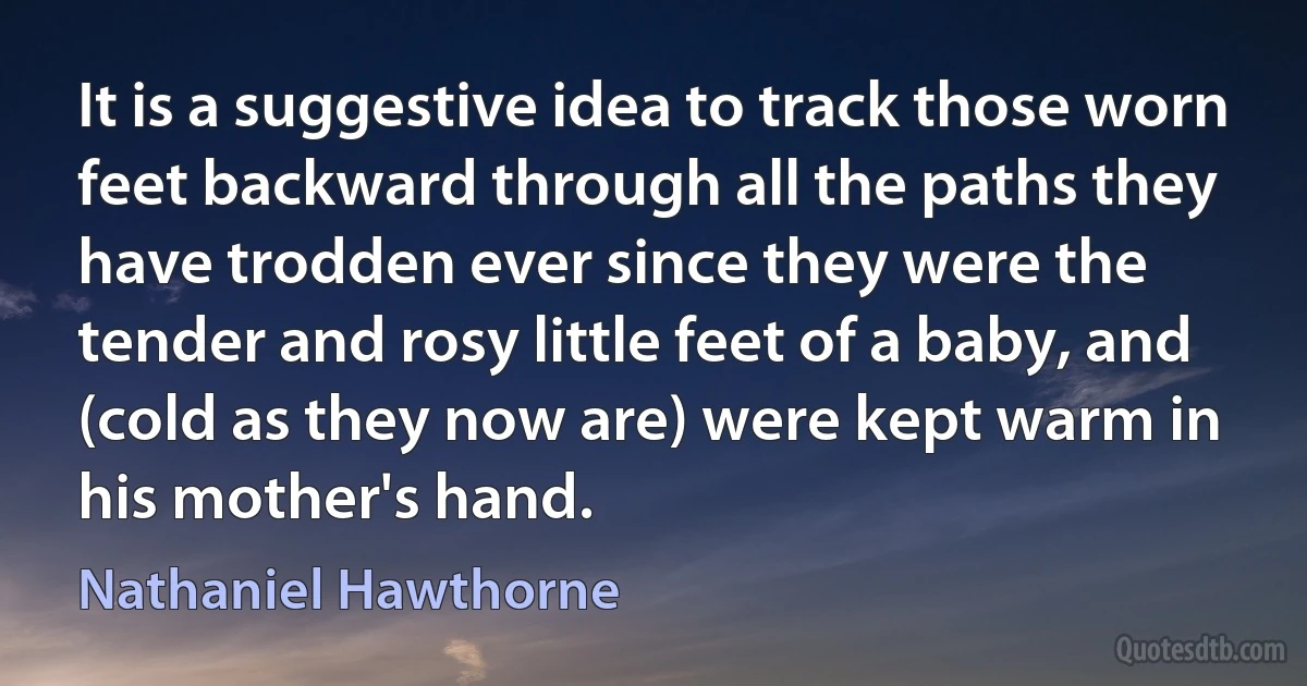 It is a suggestive idea to track those worn feet backward through all the paths they have trodden ever since they were the tender and rosy little feet of a baby, and (cold as they now are) were kept warm in his mother's hand. (Nathaniel Hawthorne)