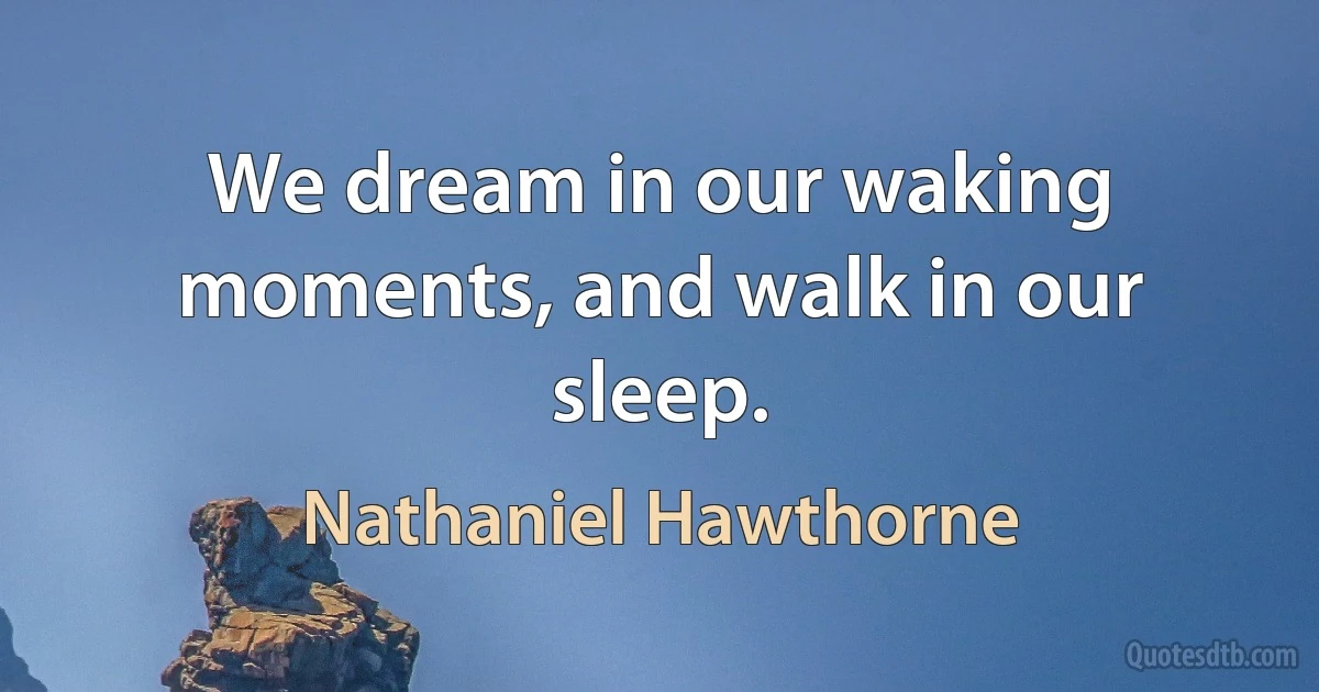 We dream in our waking moments, and walk in our sleep. (Nathaniel Hawthorne)