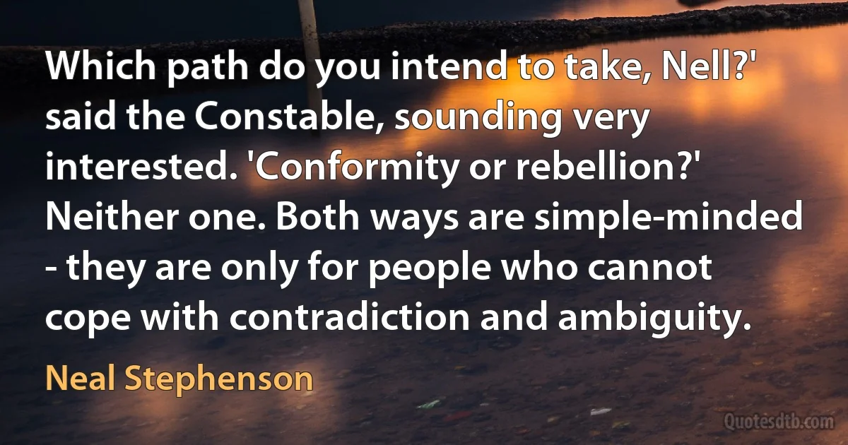 Which path do you intend to take, Nell?' said the Constable, sounding very interested. 'Conformity or rebellion?'
Neither one. Both ways are simple-minded - they are only for people who cannot cope with contradiction and ambiguity. (Neal Stephenson)