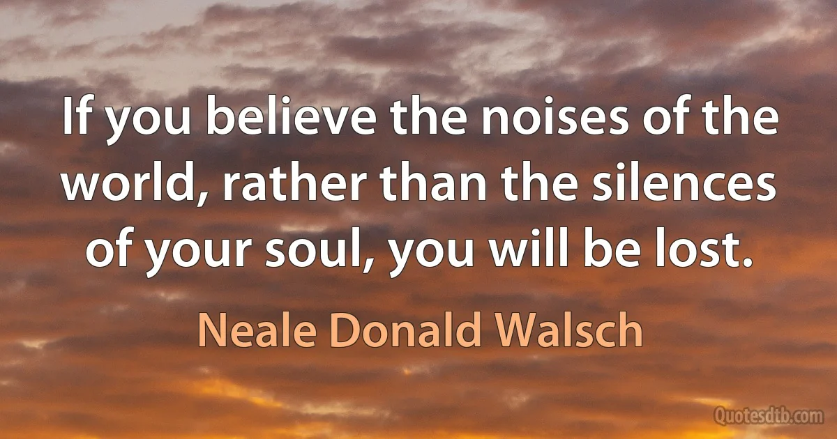 If you believe the noises of the world, rather than the silences of your soul, you will be lost. (Neale Donald Walsch)